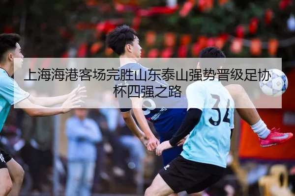 上海海港客场完胜山东泰山强势晋级足协杯四强之路